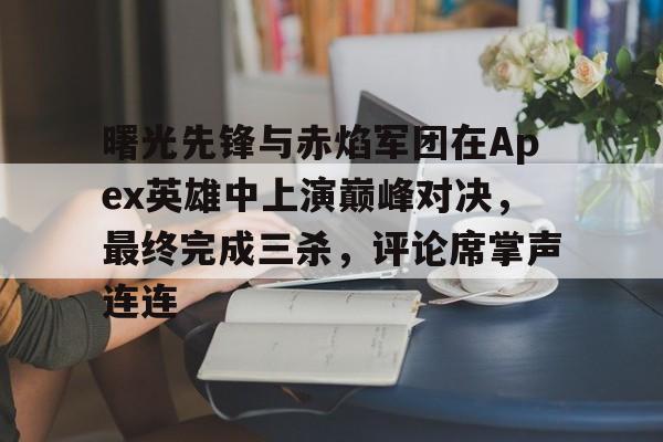 必威体育官网-曙光先锋与赤焰军团在Apex英雄中上演巅峰对决，最终完成三杀，评论席掌声连连